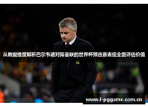 从数据维度解析巴尔韦德对阵曼联的世界杯预选赛表现全面评估价值